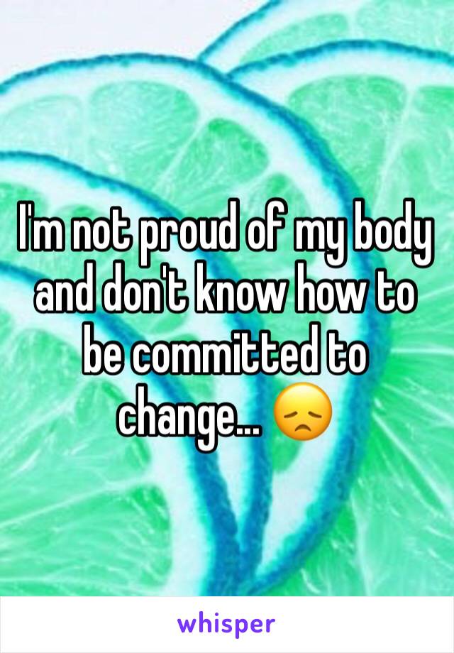 I'm not proud of my body and don't know how to be committed to change... 😞