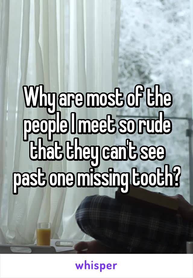 Why are most of the people I meet so rude that they can't see past one missing tooth?