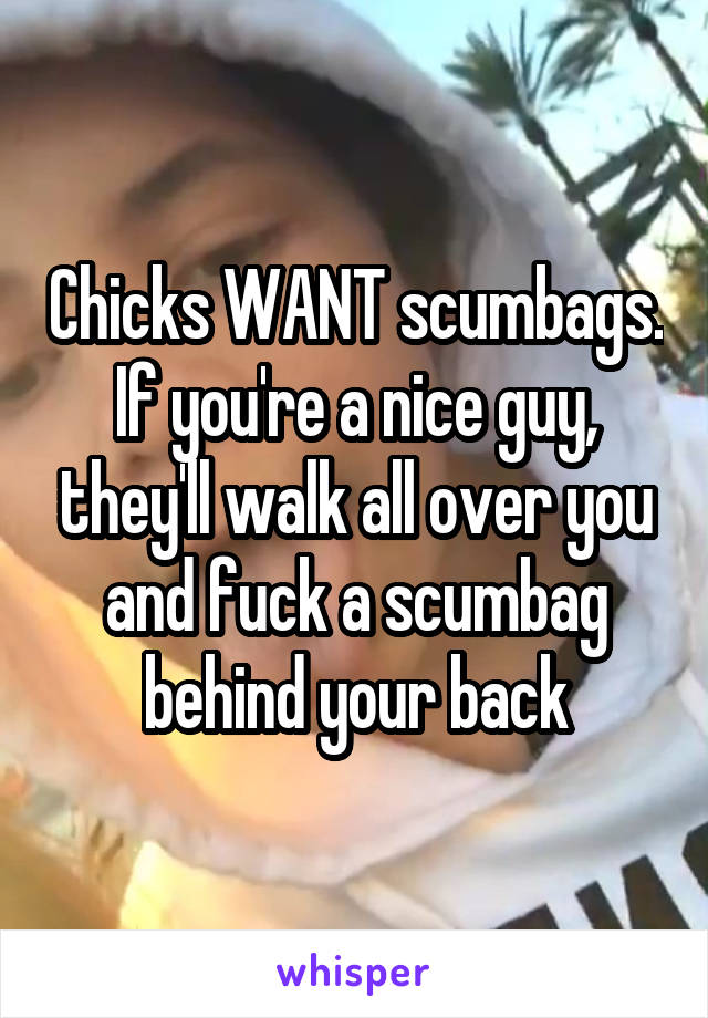 Chicks WANT scumbags. If you're a nice guy, they'll walk all over you and fuck a scumbag behind your back