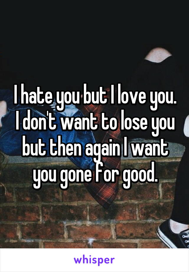 I hate you but I love you. I don't want to lose you but then again I want you gone for good.