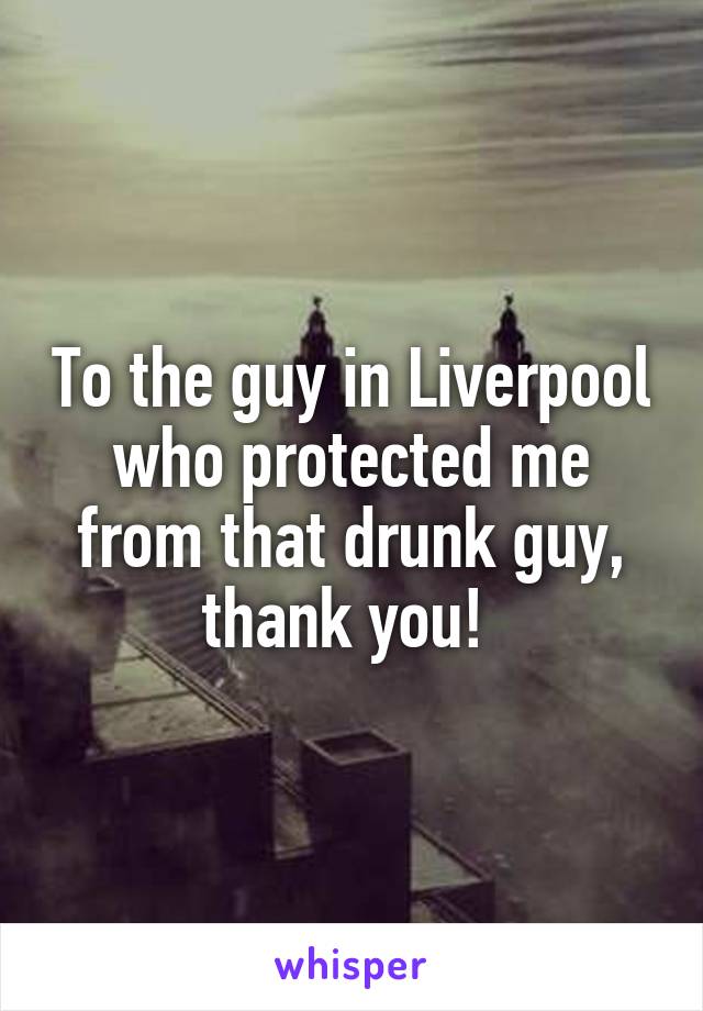 To the guy in Liverpool who protected me from that drunk guy, thank you! 