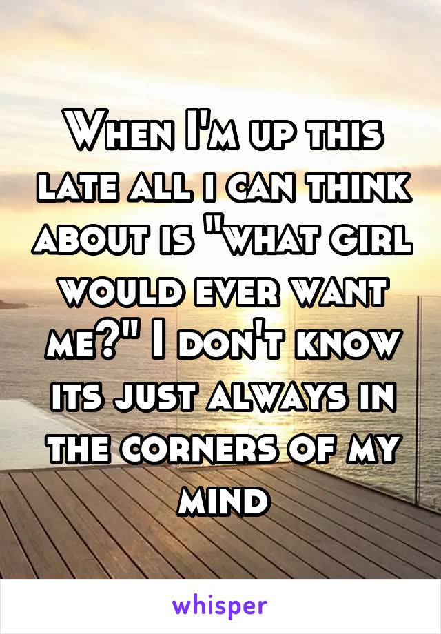 When I'm up this late all i can think about is "what girl would ever want me?" I don't know its just always in the corners of my mind