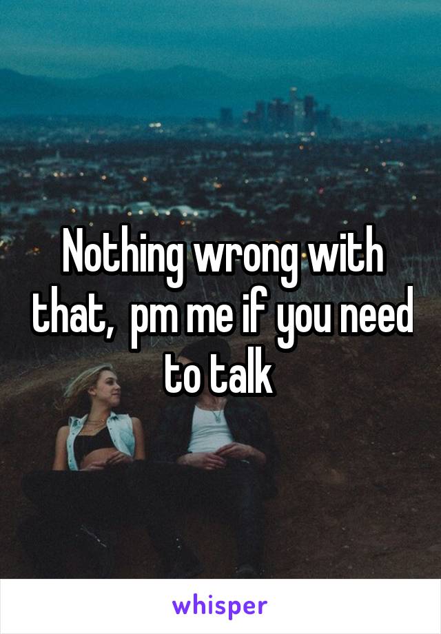 Nothing wrong with that,  pm me if you need to talk 