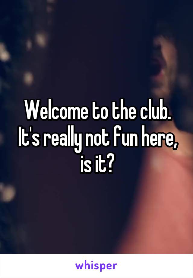 Welcome to the club. It's really not fun here, is it?