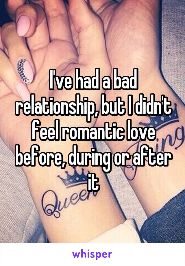 I've had a bad relationship, but I didn't feel romantic love before, during or after it