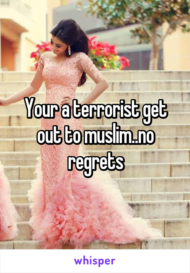 Your a terrorist get out to muslim..no regrets