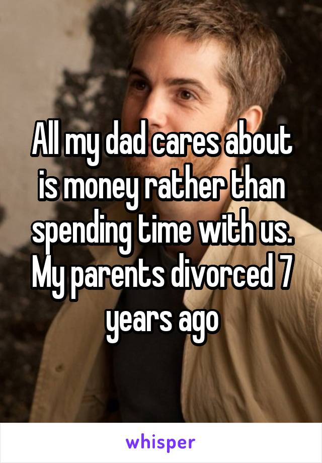 All my dad cares about is money rather than spending time with us. My parents divorced 7 years ago