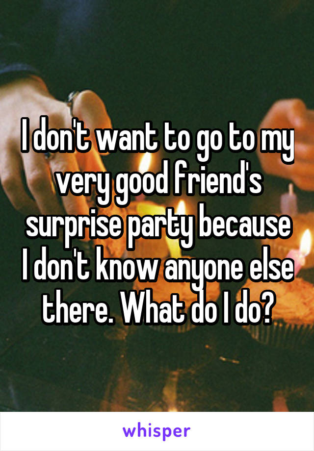 I don't want to go to my very good friend's surprise party because I don't know anyone else there. What do I do?