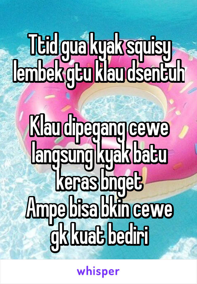 Ttid gua kyak squisy lembek gtu klau dsentuh 
Klau dipegang cewe langsung kyak batu keras bnget
Ampe bisa bkin cewe gk kuat bediri