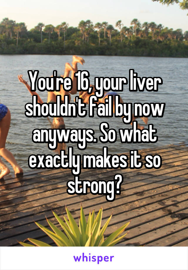 You're 16, your liver shouldn't fail by now anyways. So what exactly makes it so strong?