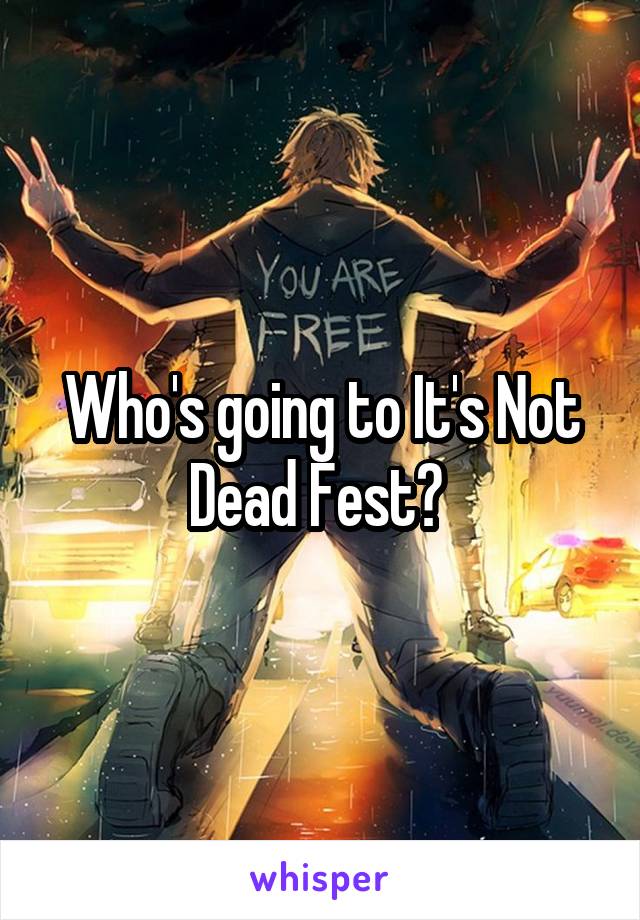 Who's going to It's Not Dead Fest? 