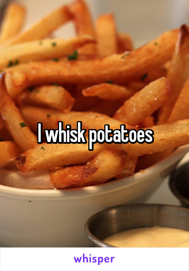I whisk potatoes