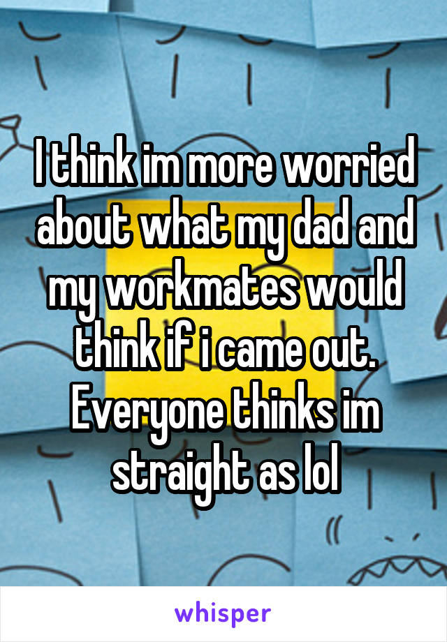 I think im more worried about what my dad and my workmates would think if i came out. Everyone thinks im straight as lol