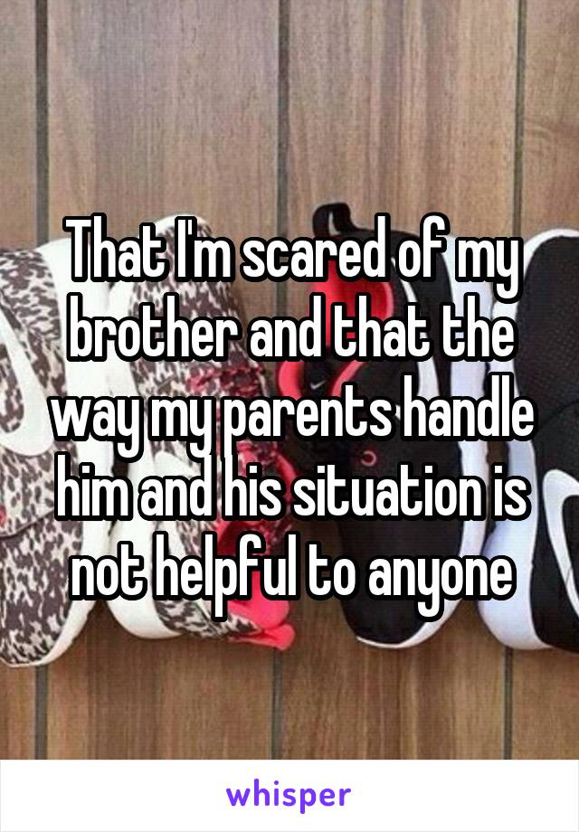 That I'm scared of my brother and that the way my parents handle him and his situation is not helpful to anyone