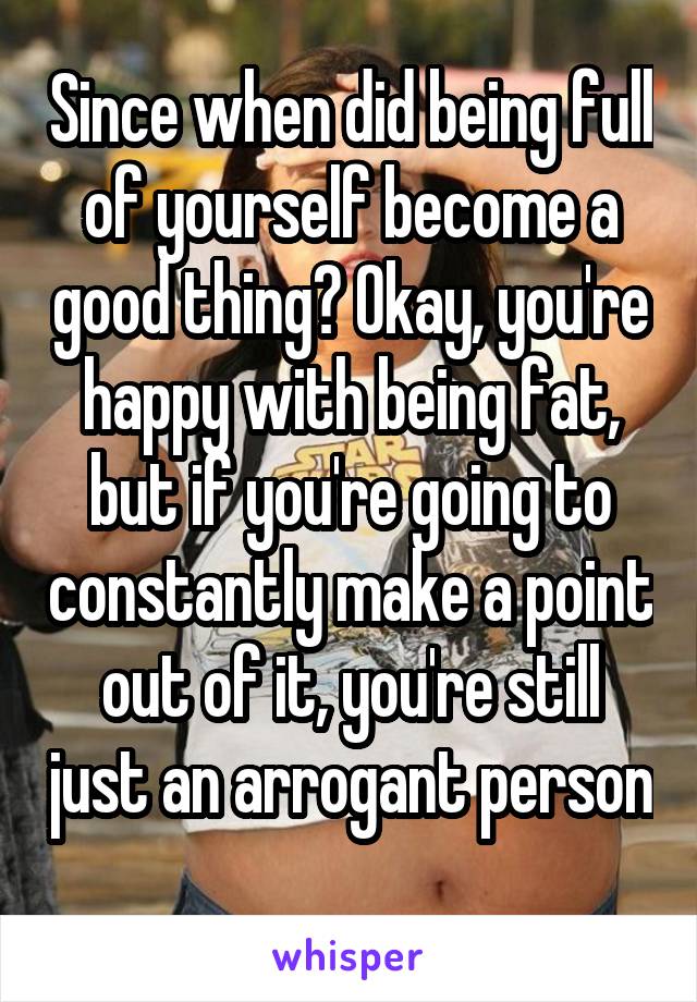 Since when did being full of yourself become a good thing? Okay, you're happy with being fat, but if you're going to constantly make a point out of it, you're still just an arrogant person 