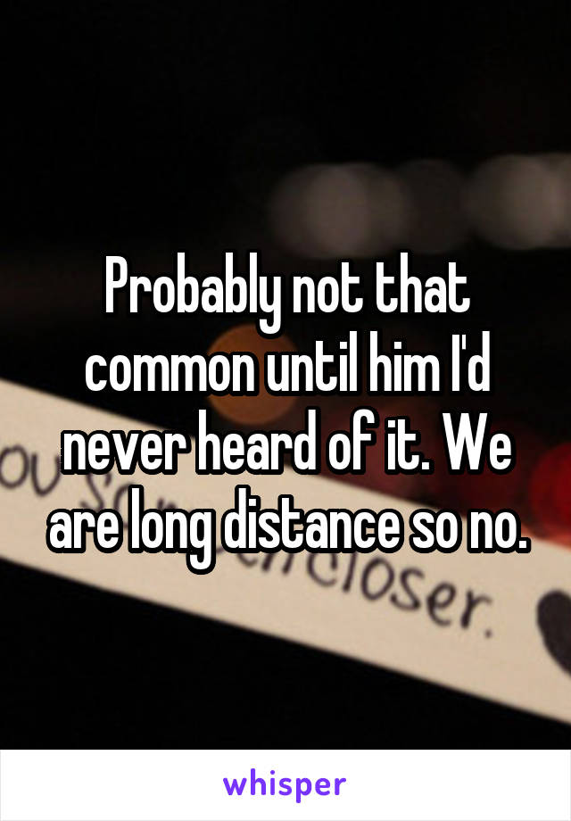 Probably not that common until him I'd never heard of it. We are long distance so no.