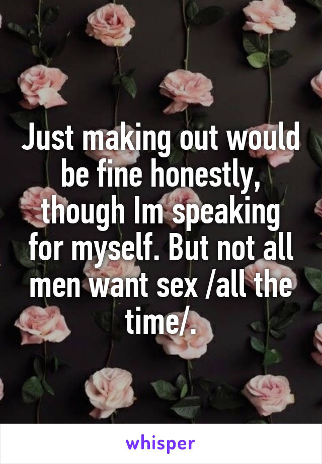 Just making out would be fine honestly, though Im speaking for myself. But not all men want sex /all the time/.