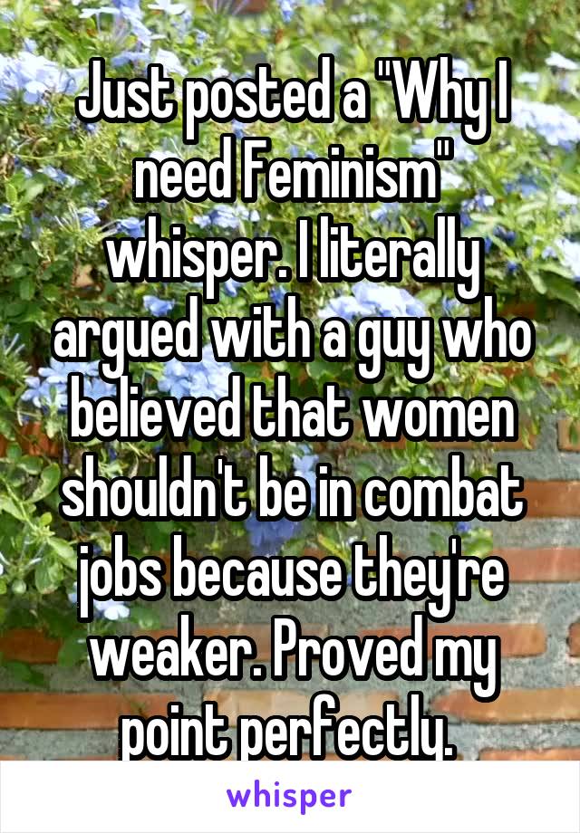 Just posted a "Why I need Feminism" whisper. I literally argued with a guy who believed that women shouldn't be in combat jobs because they're weaker. Proved my point perfectly. 