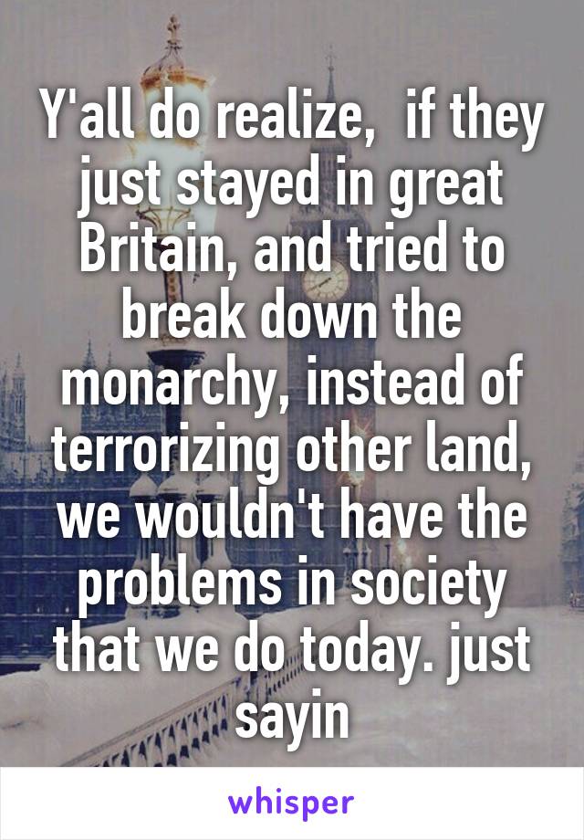 Y'all do realize,  if they just stayed in great Britain, and tried to break down the monarchy, instead of terrorizing other land, we wouldn't have the problems in society that we do today. just sayin