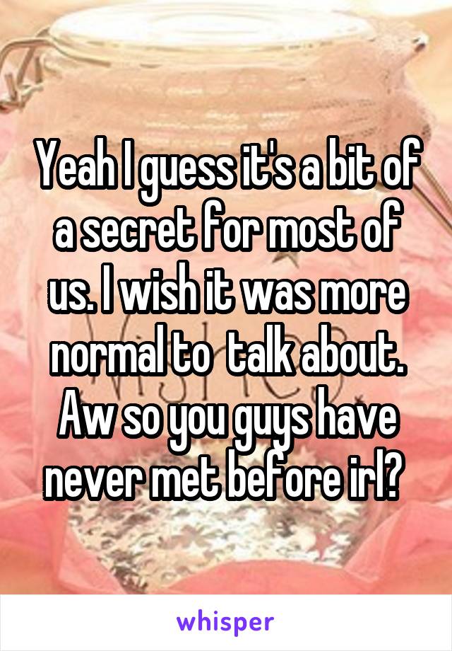 Yeah I guess it's a bit of a secret for most of us. I wish it was more normal to  talk about. Aw so you guys have never met before irl? 