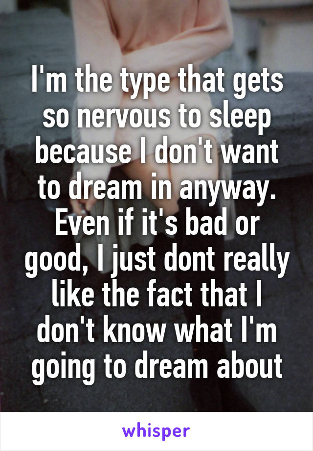 I'm the type that gets so nervous to sleep because I don't want to dream in anyway. Even if it's bad or good, I just dont really like the fact that I don't know what I'm going to dream about