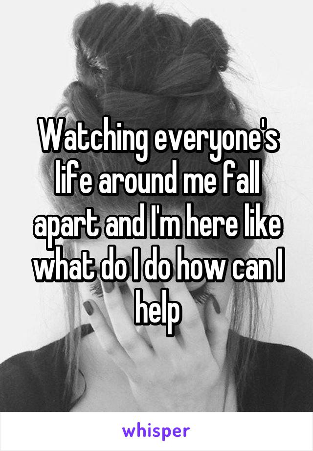 Watching everyone's life around me fall apart and I'm here like what do I do how can I help