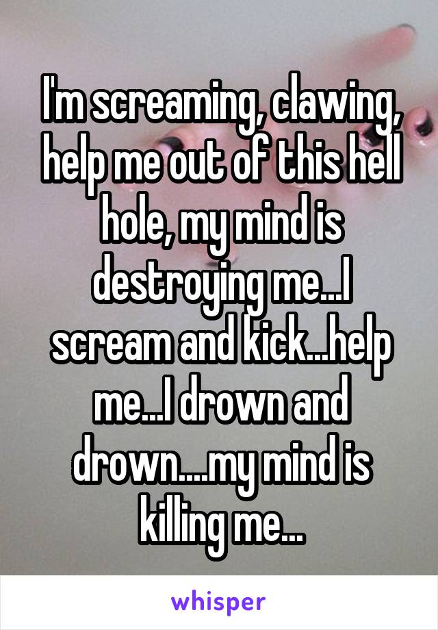 I'm screaming, clawing, help me out of this hell hole, my mind is destroying me...I scream and kick...help me...I drown and drown....my mind is killing me...