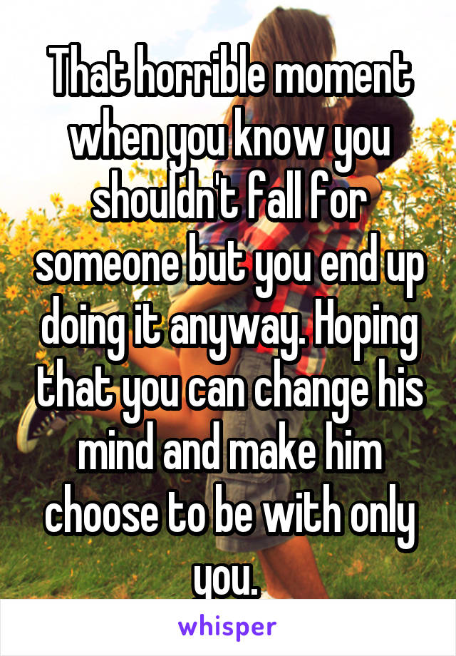 That horrible moment when you know you shouldn't fall for someone but you end up doing it anyway. Hoping that you can change his mind and make him choose to be with only you. 