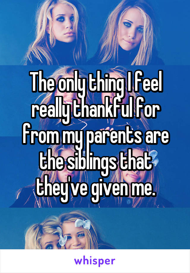 The only thing I feel really thankful for from my parents are the siblings that they've given me.