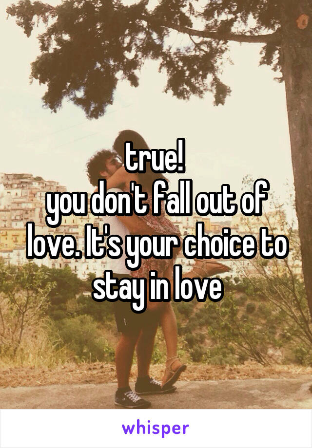 true! 
you don't fall out of love. It's your choice to stay in love