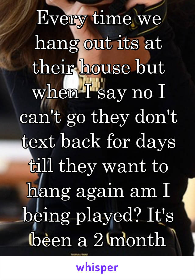 Every time we hang out its at their house but when I say no I can't go they don't text back for days till they want to hang again am I being played? It's been a 2 month relationship