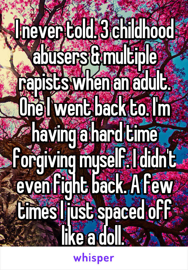 I never told. 3 childhood abusers & multiple rapists when an adult. One I went back to. I'm having a hard time forgiving myself. I didn't even fight back. A few times I just spaced off like a doll. 