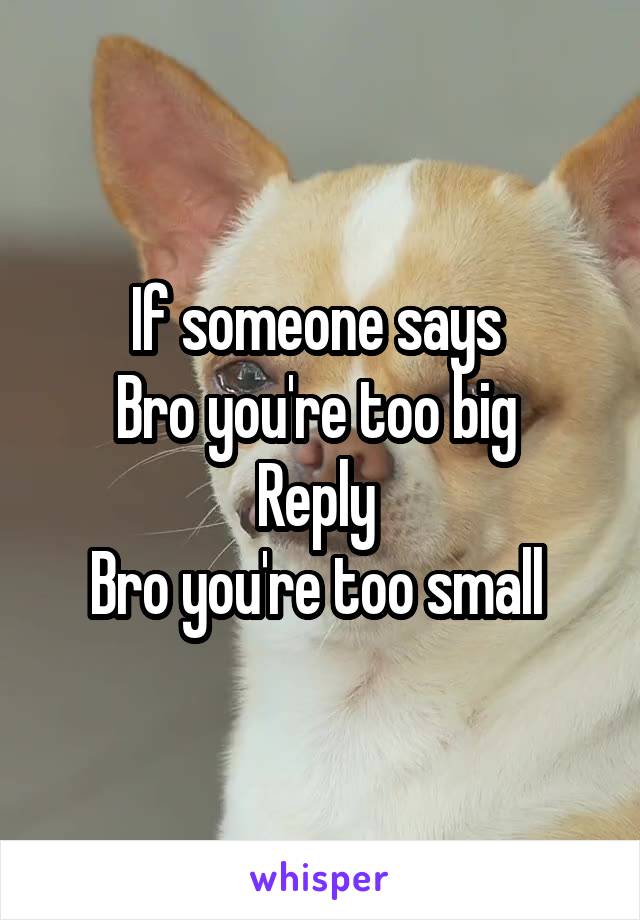 If someone says 
Bro you're too big 
Reply 
Bro you're too small 