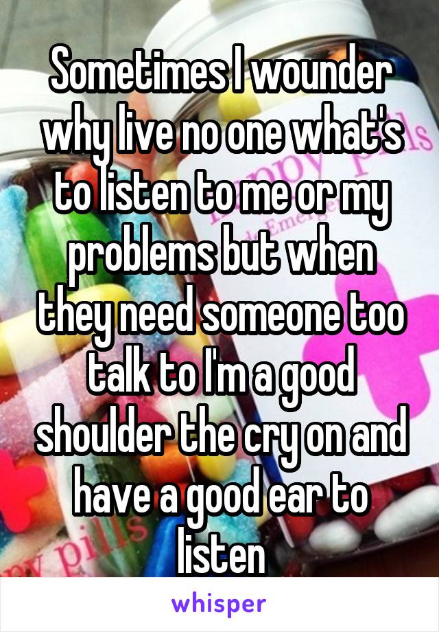 Sometimes I wounder why live no one what's to listen to me or my problems but when they need someone too talk to I'm a good shoulder the cry on and have a good ear to listen