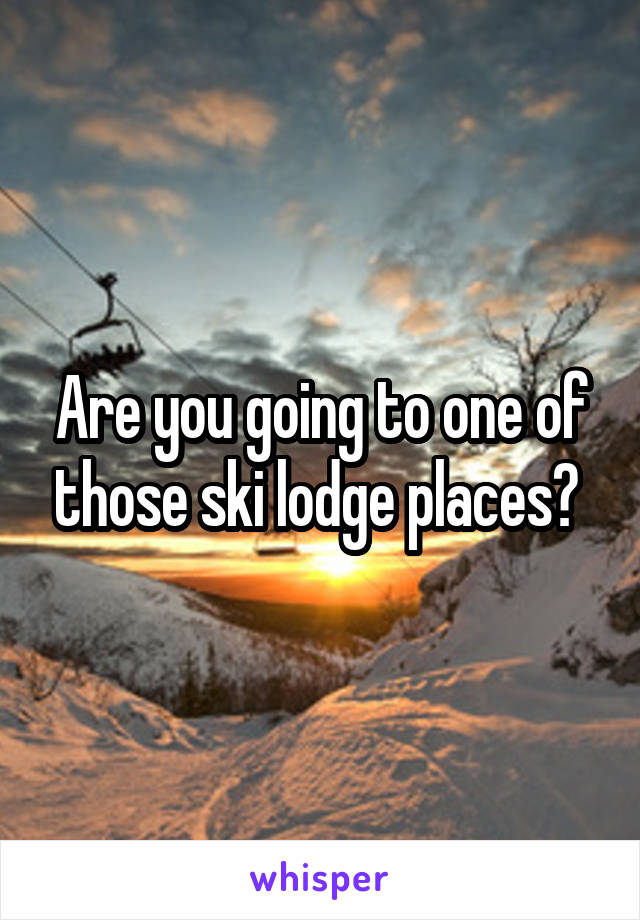 Are you going to one of those ski lodge places? 