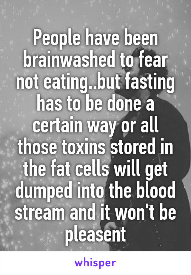 People have been brainwashed to fear not eating..but fasting has to be done a certain way or all those toxins stored in the fat cells will get dumped into the blood stream and it won't be pleasent