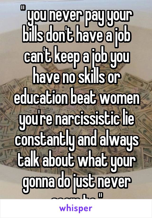 " you never pay your bills don't have a job can't keep a job you have no skills or education beat women you're narcissistic lie constantly and always talk about what your gonna do just never seem to "