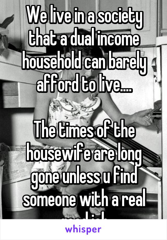 We live in a society that a dual income household can barely afford to live....

The times of the housewife are long gone unless u find someone with a real good job