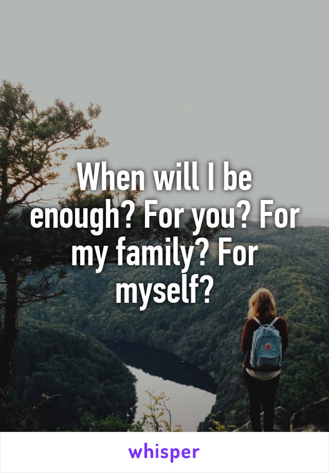 When will I be enough? For you? For my family? For myself?