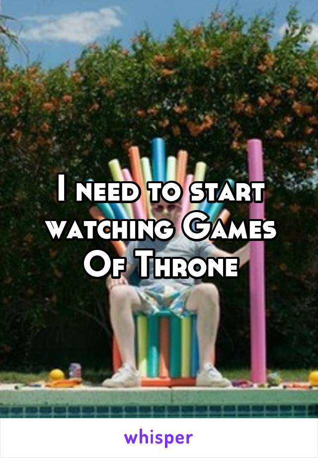 I need to start watching Games Of Throne