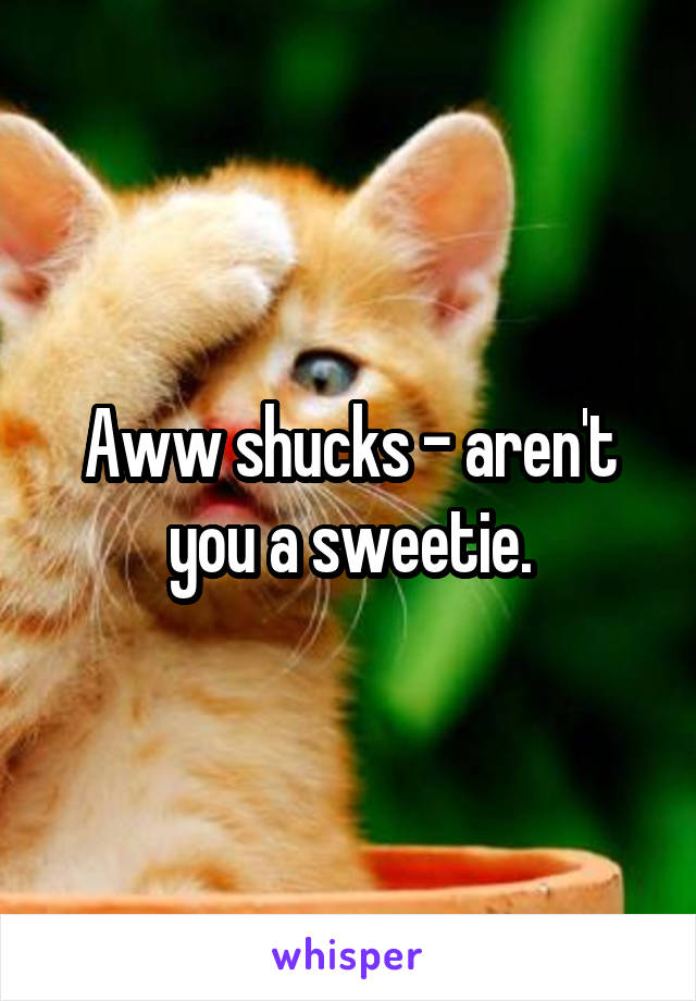 Aww shucks - aren't you a sweetie.