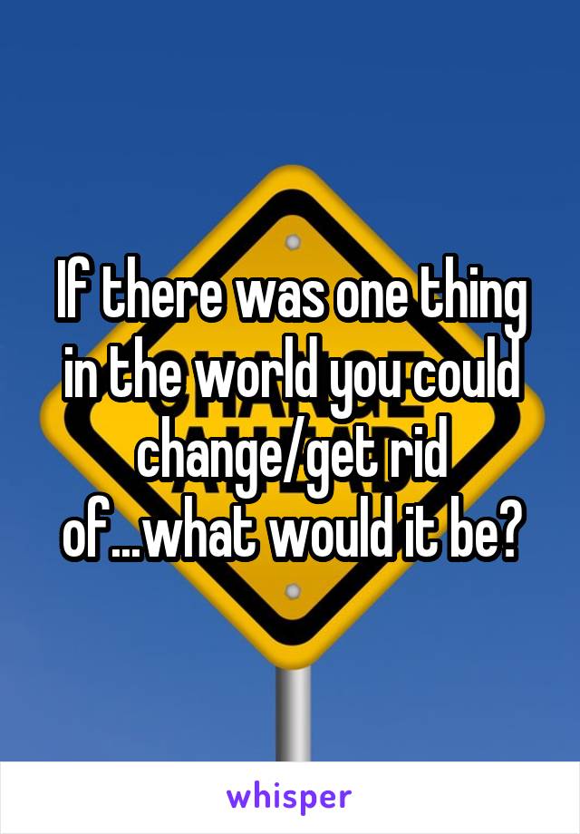 If there was one thing in the world you could change/get rid of...what would it be?