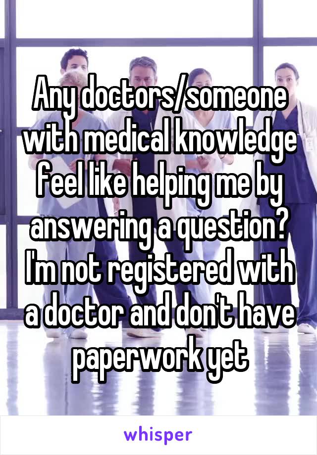 Any doctors/someone with medical knowledge feel like helping me by answering a question? I'm not registered with a doctor and don't have paperwork yet