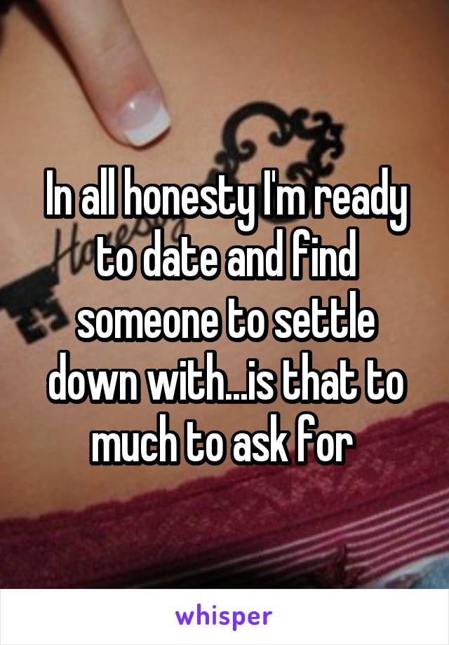 In all honesty I'm ready to date and find someone to settle down with...is that to much to ask for 