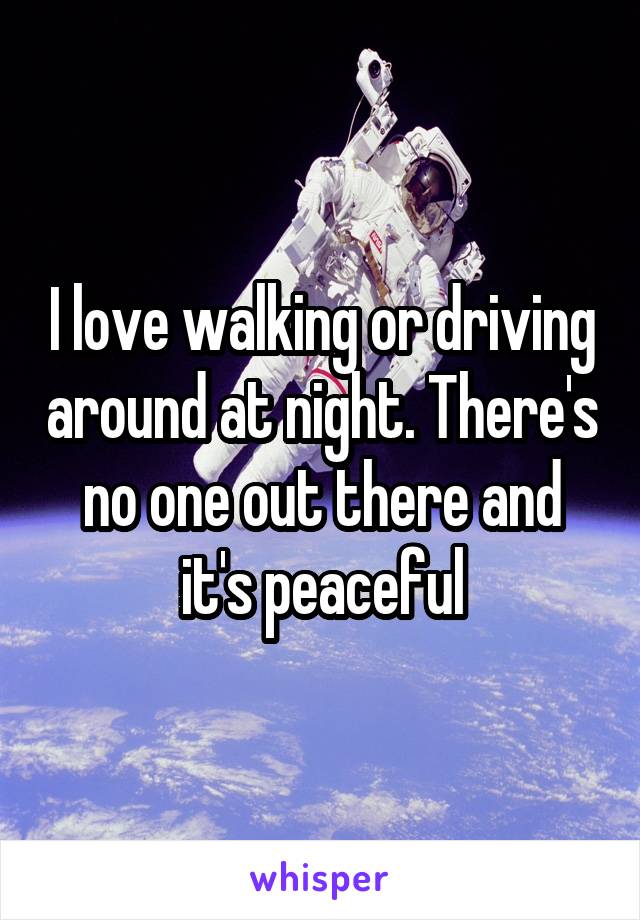 I love walking or driving around at night. There's no one out there and it's peaceful