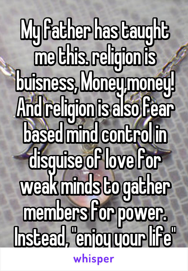 My father has taught me this. religion is buisness, Money,money! And religion is also fear based mind control in disguise of love for weak minds to gather members for power. Instead, "enjoy your life"