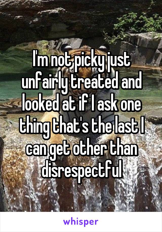 I'm not picky just unfairly treated and looked at if I ask one thing that's the last I can get other than disrespectful