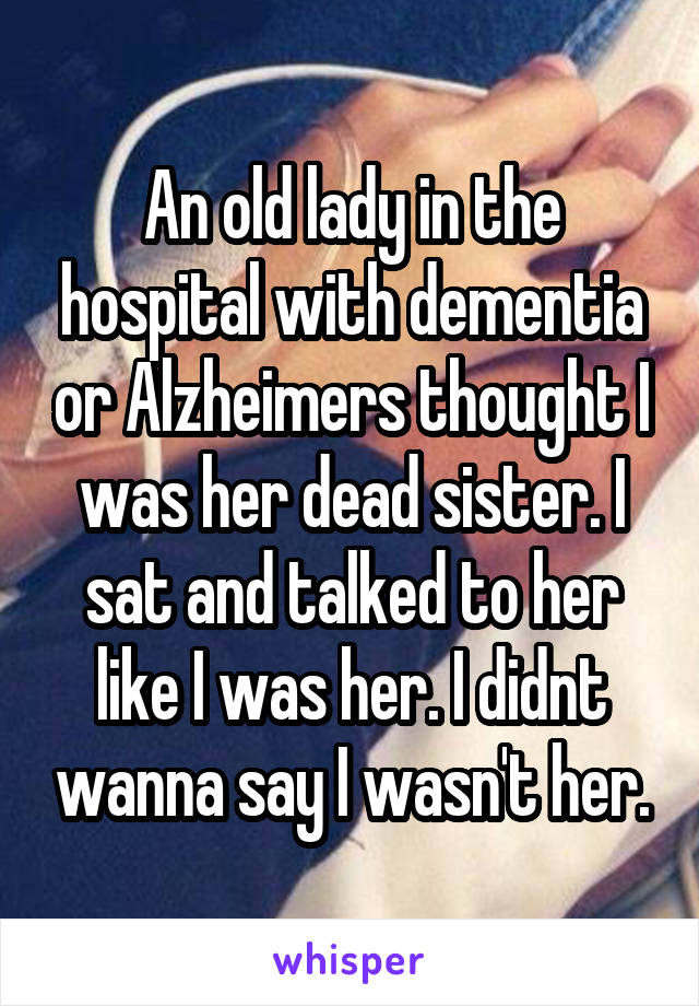 An old lady in the hospital with dementia or Alzheimers thought I was her dead sister. I sat and talked to her like I was her. I didnt wanna say I wasn't her.