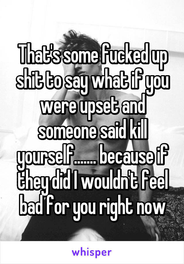 That's some fucked up shit to say what if you were upset and someone said kill yourself....... because if they did I wouldn't feel bad for you right now