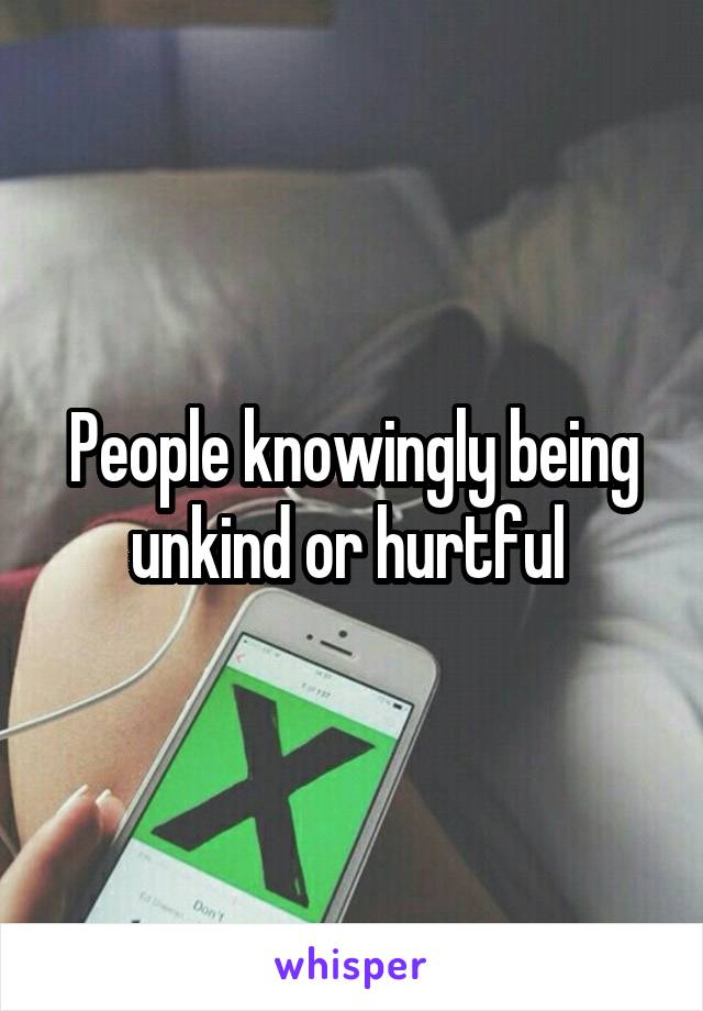 People knowingly being unkind or hurtful 